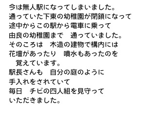 　今は無人駅になってしまいました。
　通っていた下東の幼稚園が閉鎖になって
　途中からこの駅から電車に乗って
　由良の幼稚園まで　通っていました。
　そのころは　木造の建物で構内には
　花壇があったり　噴水もあったのを
　　覚えています。
　駅長さんも　自分の庭のように
　手入れをされていて
　毎日　チビの四人組を見守って
　いただきました。